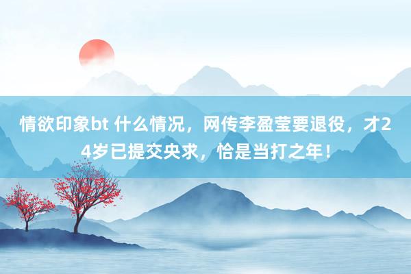 情欲印象bt 什么情况，网传李盈莹要退役，才24岁已提交央求