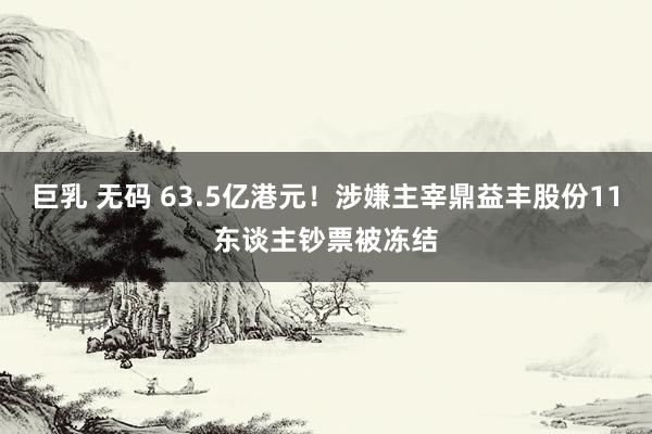 巨乳 无码 63.5亿港元！涉嫌主宰鼎益丰股份11东谈主钞票被冻结