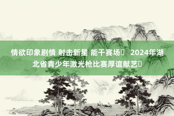 情欲印象剧情 射击新星 能干赛场‌ 2024年湖北省青少年激光枪比赛厚谊献艺‌