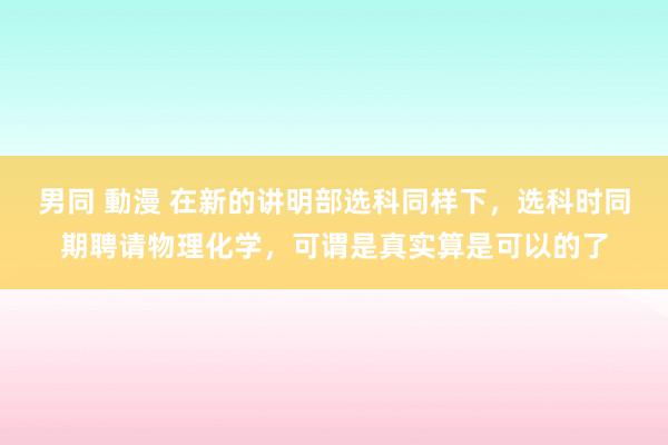 男同 動漫 在新的讲明部选科同样下，选科时同期聘请物理化学，可谓是真实算是可以的了