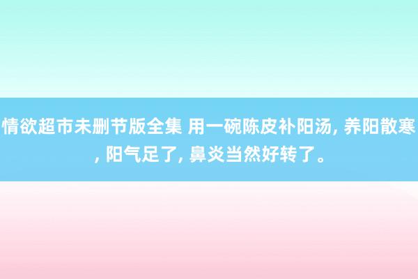 情欲超市未删节版全集 用一碗陈皮补阳汤， 养阳散寒， 阳气足了， 鼻炎当然好转了。