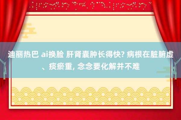 迪丽热巴 ai换脸 肝肾囊肿长得快? 病根在脏腑虚、痰瘀重， 念念要化解并不难