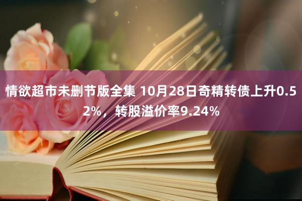 情欲超市未删节版全集 10月28日奇精转债上升0.52%，转股溢价率9.24%