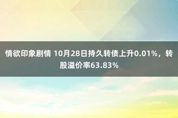 情欲印象剧情 10月28日持久转债上升0.01%，转股溢价率63.83%