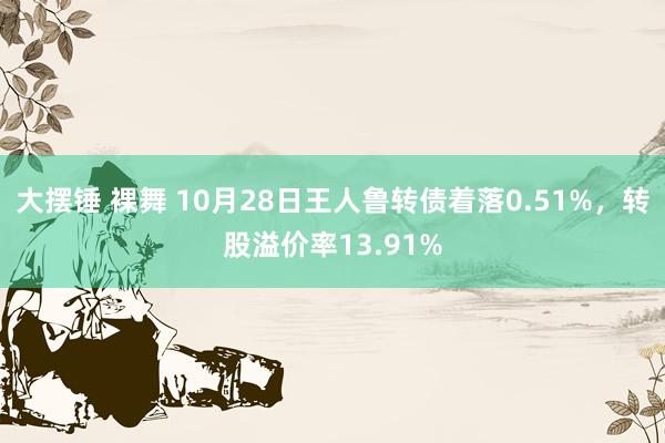 大摆锤 裸舞 10月28日王人鲁转债着落0.51%，转股溢价率13.91%