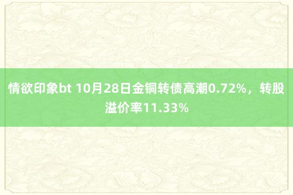 情欲印象bt 10月28日金铜转债高潮0.72%，转股溢价率11.33%