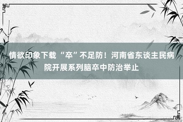 情欲印象下载 “卒”不足防！河南省东谈主民病院开展系列脑卒中防治举止