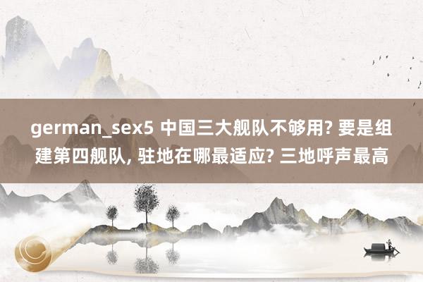 german_sex5 中国三大舰队不够用? 要是组建第四舰队， 驻地在哪最适应? 三地呼声最高