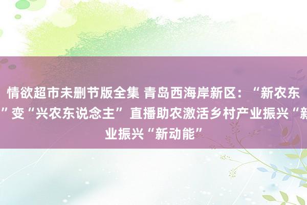 情欲超市未删节版全集 青岛西海岸新区：“新农东说念主”变“兴农东说念主” 直播助农激活乡村产业振兴“新动能”