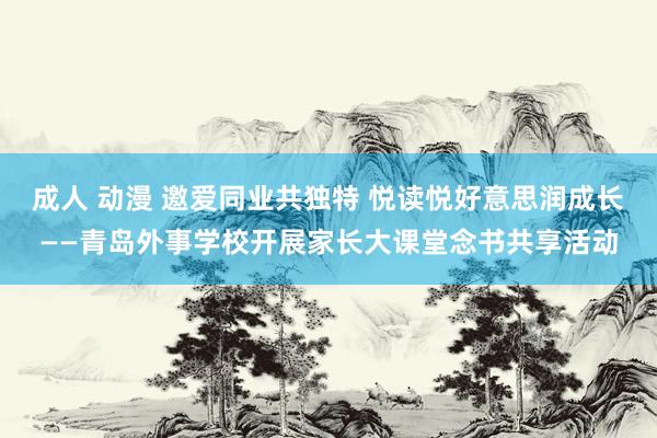 成人 动漫 邀爱同业共独特 悦读悦好意思润成长——青岛外事学校开展家长大课堂念书共享活动