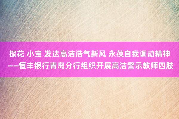 探花 小宝 发达高洁浩气新风 永葆自我调动精神 ——恒丰银行青岛分行组织开展高洁警示教师四肢