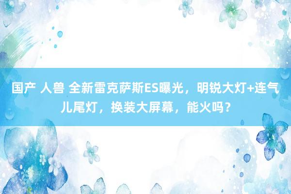 国产 人兽 全新雷克萨斯ES曝光，明锐大灯+连气儿尾灯，换装大屏幕，能火吗？