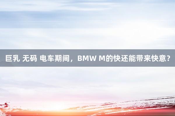 巨乳 无码 电车期间，BMW M的快还能带来快意？