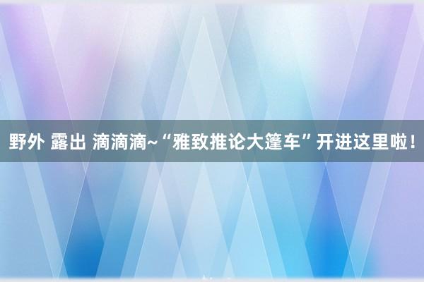 野外 露出 滴滴滴~“雅致推论大篷车”开进这里啦！