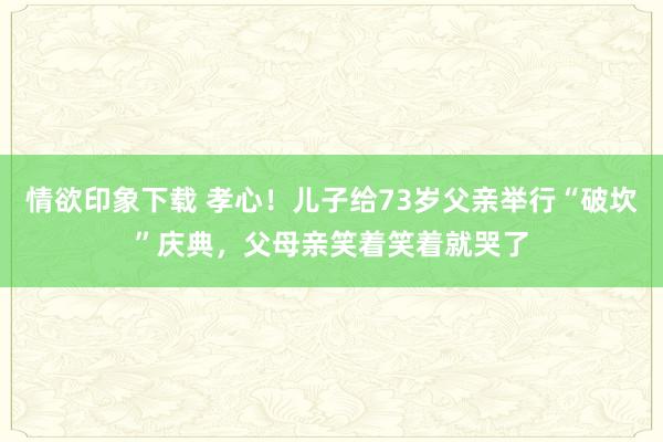 情欲印象下载 孝心！儿子给73岁父亲举行“破坎”庆典，父母亲笑着笑着就哭了