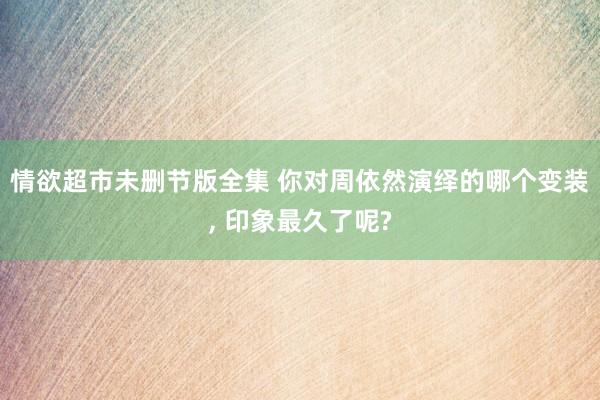 情欲超市未删节版全集 你对周依然演绎的哪个变装， 印象最久了呢?