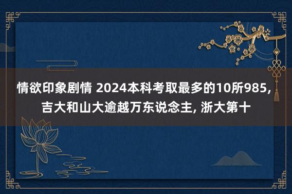 情欲印象剧情 2024本科考取最多的10所985， 吉大和山大逾越万东说念主， 浙大第十