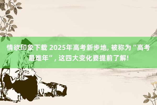 情欲印象下载 2025年高考新步地， 被称为“高考最难年”， 这四大变化要提前了解!