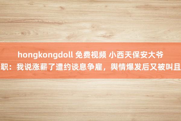 hongkongdoll 免费视频 小西天保安大爷辞职：我说涨薪了遭约谈息争雇，舆情爆发后又被叫且归