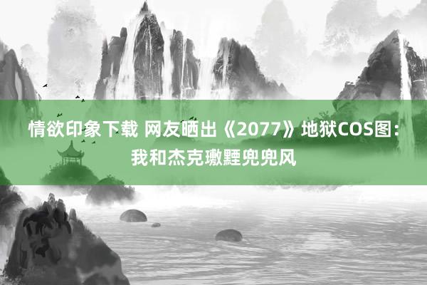 情欲印象下载 网友晒出《2077》地狱COS图：我和杰克璷黫兜兜风