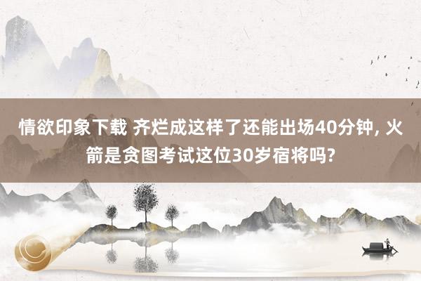 情欲印象下载 齐烂成这样了还能出场40分钟， 火箭是贪图考试这位30岁宿将吗?