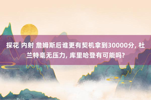 探花 内射 詹姆斯后谁更有契机拿到30000分， 杜兰特毫无压力， 库里哈登有可能吗?