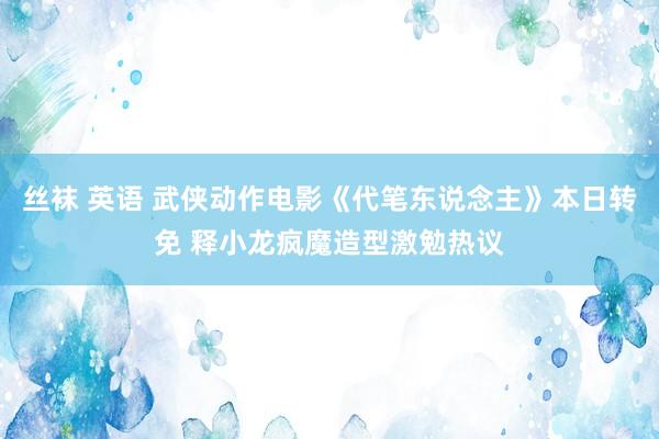 丝袜 英语 武侠动作电影《代笔东说念主》本日转免 释小龙疯魔造型激勉热议