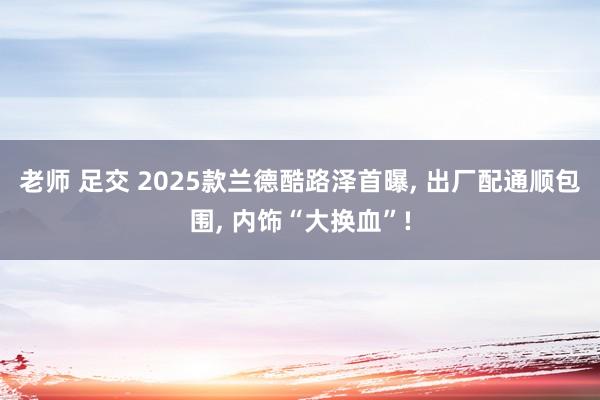 老师 足交 2025款兰德酷路泽首曝， 出厂配通顺包围， 内饰“大换血”!