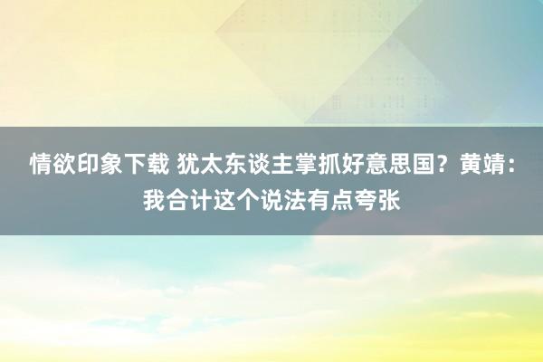 情欲印象下载 犹太东谈主掌抓好意思国？黄靖：我合计这个说法有点夸张