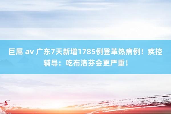 巨屌 av 广东7天新增1785例登革热病例！疾控辅导：吃布洛芬会更严重！