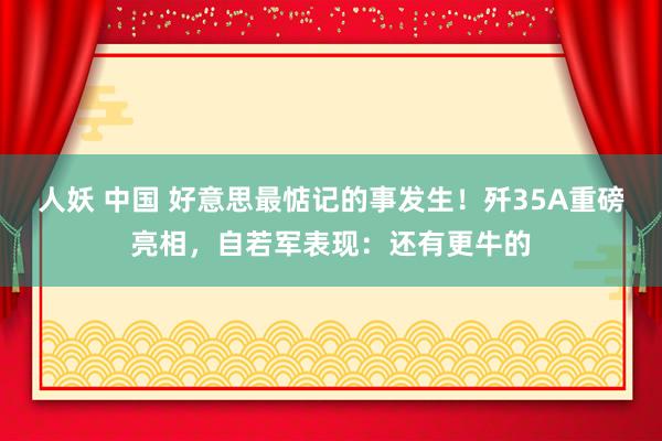 人妖 中国 好意思最惦记的事发生！歼35A重磅亮相，自若军表现：还有更牛的