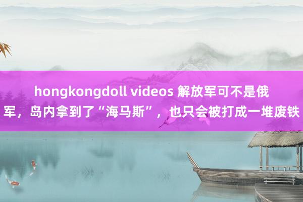 hongkongdoll videos 解放军可不是俄军，岛内拿到了“海马斯”，也只会被打成一堆废铁