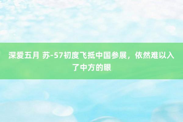 深爱五月 苏-57初度飞抵中国参展，依然难以入了中方的眼