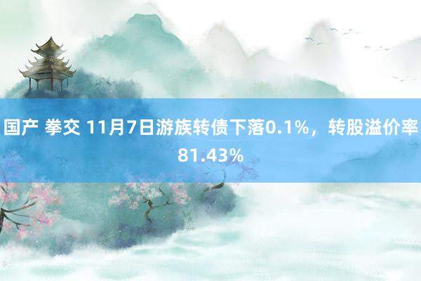 国产 拳交 11月7日游族转债下落0.1%，转股溢价率81.