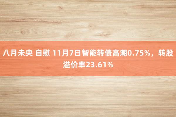 八月未央 自慰 11月7日智能转债高潮0.75%，转股溢价率