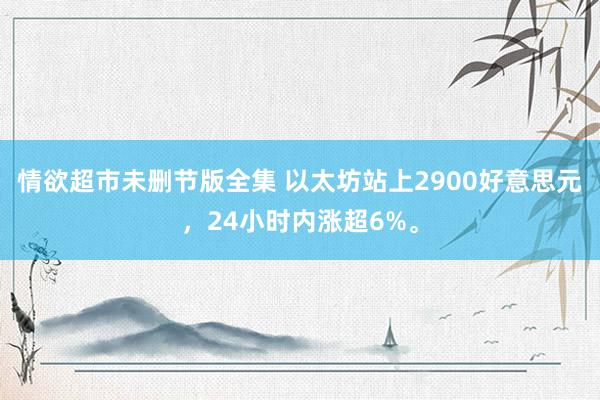 情欲超市未删节版全集 以太坊站上2900好意思元，24小时内涨超6%。