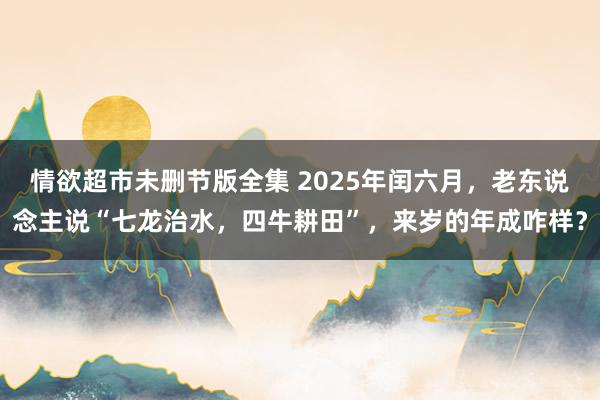 情欲超市未删节版全集 2025年闰六月，老东说念主说“七龙治水，四牛耕田”，来岁的年成咋样？