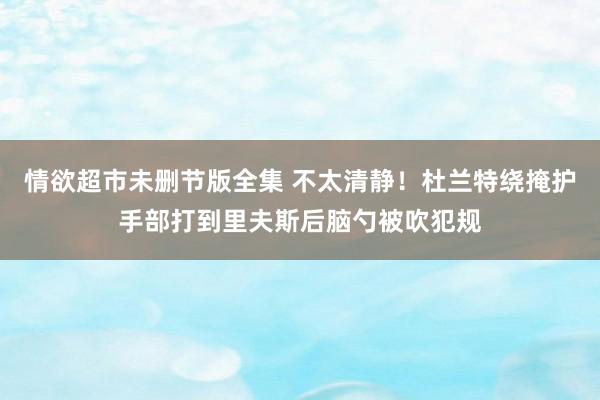 情欲超市未删节版全集 不太清静！杜兰特绕掩护手部打到里夫斯后脑勺被吹犯规