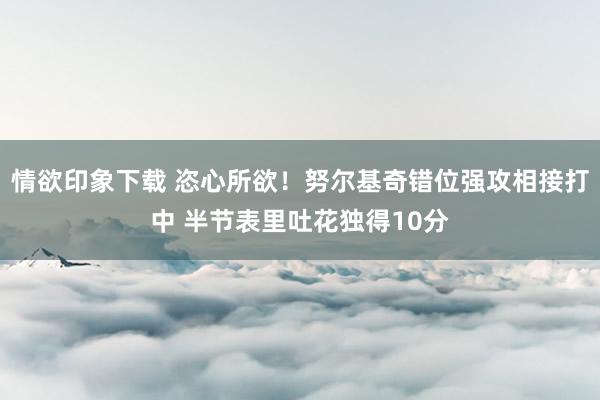 情欲印象下载 恣心所欲！努尔基奇错位强攻相接打中 半节表里吐花独得10分