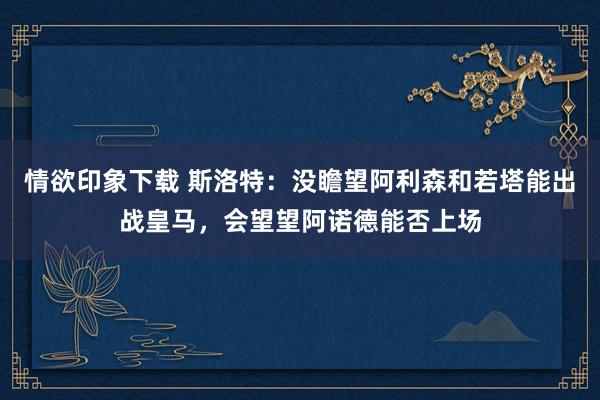 情欲印象下载 斯洛特：没瞻望阿利森和若塔能出战皇马，会望望阿诺德能否上场