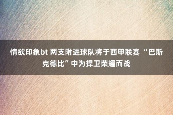 情欲印象bt 两支附进球队将于西甲联赛 “巴斯克德比”中为捍卫荣耀而战