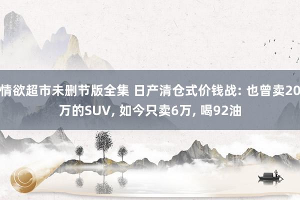 情欲超市未删节版全集 日产清仓式价钱战: 也曾卖20万的SUV， 如今只卖6万， 喝92油