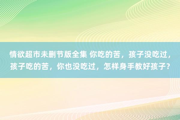 情欲超市未删节版全集 你吃的苦，孩子没吃过，孩子吃的苦，你也没吃过，怎样身手教好孩子？