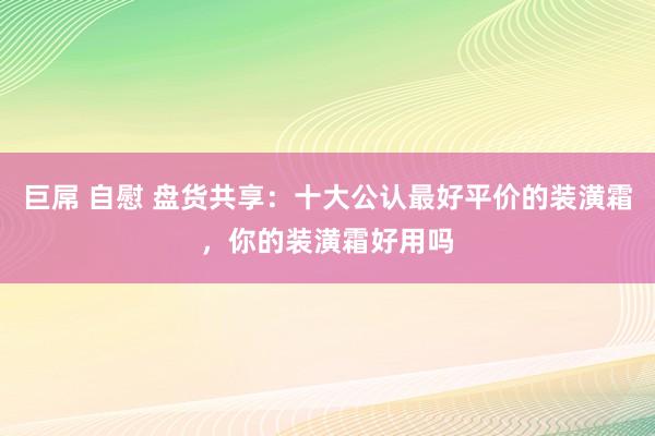 巨屌 自慰 盘货共享：十大公认最好平价的装潢霜，你的装潢霜好用吗