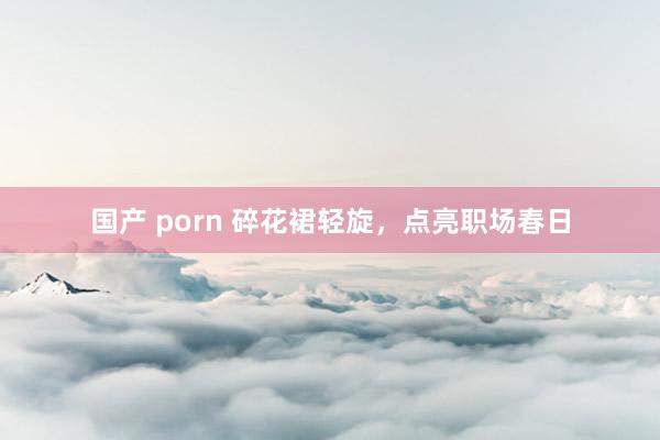 国产 porn 碎花裙轻旋，点亮职场春日