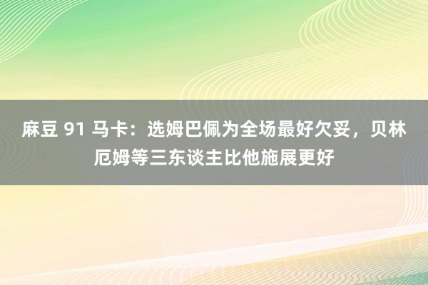 麻豆 91 马卡：选姆巴佩为全场最好欠妥，贝林厄姆等三东谈主比他施展更好