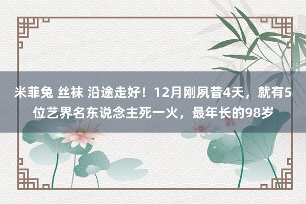 米菲兔 丝袜 沿途走好！12月刚夙昔4天，就有5位艺界名东说念主死一火，最年长的98岁