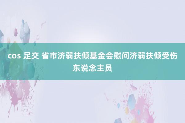 cos 足交 省市济弱扶倾基金会慰问济弱扶倾受伤东说念主员