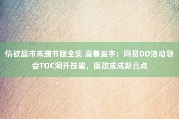 情欲超市未删节版全集 魔兽寰宇：网易DD活动领会TOC洞开技能，魔改或成新亮点