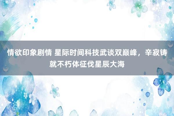 情欲印象剧情 星际时间科技武谈双巅峰，辛寂铸就不朽体征伐星辰大海